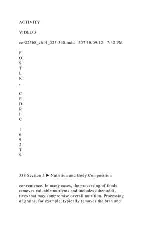 ACTIVITY
VIDEO 5
cor22568_ch14_323-348.indd 337 10/09/12 7:42 PM
F
O
S
T
E
R
,
C
E
D
R
I
C
1
6
9
2
T
S
338 Section 5 ▶ Nutrition and Body Composition
convenience. In many cases, the processing of foods
removes valuable nutrients and includes other addi-
tives that may compromise overall nutrition. Processing
of grains, for example, typically removes the bran and
 