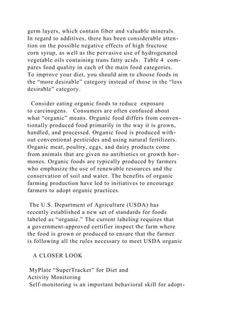 germ layers, which contain fiber and valuable minerals.
In regard to additives, there has been considerable atten-
tion on the possible negative effects of high fructose
corn syrup, as well as the pervasive use of hydrogenated
vegetable oils containing trans fatty acids. Table 4 com-
pares food quality in each of the main food categories.
To improve your diet, you should aim to choose foods in
the “more desirable” category instead of those in the “less
desirable” category.
Consider eating organic foods to reduce exposure
to carcinogens. Consumers are often confused about
what “organic” means. Organic food differs from conven-
tionally produced food primarily in the way it is grown,
handled, and processed. Organic food is produced with-
out conventional pesticides and using natural fertilizers.
Organic meat, poultry, eggs, and dairy products come
from animals that are given no antibiotics or growth hor-
mones. Organic foods are typically produced by farmers
who emphasize the use of renewable resources and the
conservation of soil and water. The benefits of organic
farming production have led to initiatives to encourage
farmers to adopt organic practices.
The U.S. Department of Agriculture (USDA) has
recently established a new set of standards for foods
labeled as “organic.” The current labeling requires that
a government-approved certifier inspect the farm where
the food is grown or produced to ensure that the farmer
is following all the rules necessary to meet USDA organic
A CLOSER LOOK
MyPlate “SuperTracker” for Diet and
Activity Monitoring
Self-monitoring is an important behavioral skill for adopt-
 