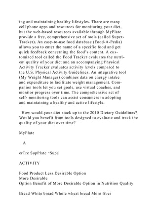 ing and maintaining healthy lifestyles. There are many
cell phone apps and resources for monitoring your diet,
but the web-based resources available through MyPlate
provide a free, comprehensive set of tools (called Super-
Tracker). An easy-to-use food database (Food-A-Pedia)
allows you to enter the name of a specific food and get
quick feedback concerning the food’s content. A cus-
tomized tool called the Food Tracker evaluates the nutri-
ent quality of your diet and an accompanying Physical
Activity Tracker evaluates activity levels compared to
the U.S. Physical Activity Guidelines. An integrative tool
(My Weight Manager) combines data on energy intake
and expenditure to facilitate weight management. Com-
panion tools let you set goals, use virtual coaches, and
monitor progress over time. The comprehensive set of
self- monitoring tools can assist consumers in adopting
and maintaining a healthy and active lifestyle.
How would your diet stack up to the 2010 Dietary Guidelines?
Would you benefit from tools designed to evaluate and track the
quality of your diet over time?
MyPlate
A
erTre SupPlate “Supe
ACTIVITY
Food Product Less Desirable Option
More Desirable
Option Benefit of More Desirable Option in Nutrition Quality
Bread White bread Whole wheat bread More fiber
 