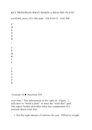 KEY PRINCIPLES WHAT MAKES A HEALTHY PLATE?
cor22568_ch14_323-348.indd 324 8/24/12 4:01 PM
F
O
S
T
E
R
,
C
E
D
R
I
C
1
6
9
2
T
S
Concept 14 ▶ Nutrition 325
over time.” The information at the right of Figure 1
tells how to “build a plate” to meet the “total diet” goal.
The report further describes other key components of a
nutrient-dense total diet:
• Eat the right amount of calories for you. Effective weight
 