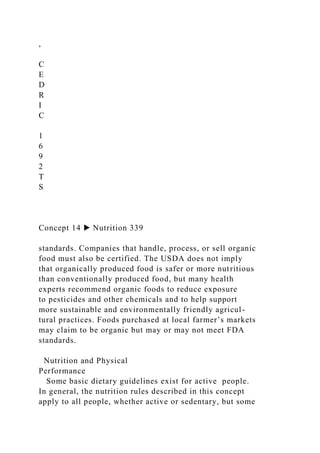 ,
C
E
D
R
I
C
1
6
9
2
T
S
Concept 14 ▶ Nutrition 339
standards. Companies that handle, process, or sell organic
food must also be certified. The USDA does not imply
that organically produced food is safer or more nutritious
than conventionally produced food, but many health
experts recommend organic foods to reduce exposure
to pesticides and other chemicals and to help support
more sustainable and environmentally friendly agricul-
tural practices. Foods purchased at local farmer’s markets
may claim to be organic but may or may not meet FDA
standards.
Nutrition and Physical
Performance
Some basic dietary guidelines exist for active people.
In general, the nutrition rules described in this concept
apply to all people, whether active or sedentary, but some
 