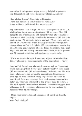 more than 6 to 8 percent sugar are very helpful in prevent-
ing dehydration and replacing energy stores. A number
Knowledge Doesn’t Translate to Behavior
Nutrition remains a top priority for most Amer-
icans. A Harris poll found that awareness of
key nutritional facts is high. At least three-quarters of all U.S.
adults place importance on freshness (89 percent), fiber (81
percent), and whole grains (81 percent) when choosing foods.
Consumers also carefully consider the fat content (80 percent),
portion size (79 percent), calorie content (77 percent), and sat-
urated fat (76 percent) when making food and beverage pur-
chases. Over half of U.S. adults (57 percent) report monitoring
or restricting consumption of some foods to improve their diet.
Sugar and salt are the top two restricted items, with 34 percent
and 32 percent restricting salt and sugar, respectively.
While awareness is high, it does not appear to translate into
dietary change for most segments of the population . Fewer
than half of Americans who rated sugar or salt as “important
when managing their diet/weight” actually restrict their sugar
(42 percent) or salt (47 percent) intake. Adherence to diet rec-
ommendations varies across the generations. Respondents
over age 66 were the most likely to pay close attention to
nutritional facts and translate their health consciousness into
behavior. This was attributed to the greater need to follow a
diet with specific restrictions. Overall, the results suggest that
adherence to diet recommendations may be more driven by
necessity than by knowledge.
Does your knowledge and awareness of nutrition directly
impact
your food choices?
 