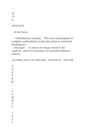 K
N
ic
ACTIVITY
In the News
Carbohydrate Loading The extra consumption of
complex carbohydrates in the days prior to sustained
performance.
Glycogen A source of energy stored in the
muscles and liver necessary for sustained physical
activity.
cor22568_ch14_323-348.indd 339 8/24/12 4:01 PM
F
O
S
T
E
R
,
C
E
D
R
I
C
1
6
9
2
 