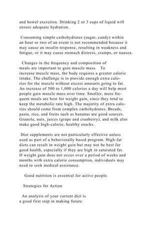 and bowel excretion. Drinking 2 or 3 cups of liquid will
ensure adequate hydration.
Consuming simple carbohydrates (sugar, candy) within
an hour or two of an event is not recommended because it
may cause an insulin response, resulting in weakness and
fatigue, or it may cause stomach distress, cramps, or nausea.
Changes in the frequency and composition of
meals are important to gain muscle mass. To
increase muscle mass, the body requires a greater caloric
intake. The challenge is to provide enough extra calo-
ries for the muscle without excess amounts going to fat.
An increase of 500 to 1,000 calories a day will help most
people gain muscle mass over time. Smaller, more fre-
quent meals are best for weight gain, since they tend to
keep the metabolic rate high. The majority of extra calo-
ries should come from complex carbohydrates. Breads,
pasta, rice, and fruits such as bananas are good sources.
Granola, nuts, juices (grape and cranberry), and milk also
make good high-calorie, healthy snacks.
Diet supplements are not particularly effective unless
used as part of a behaviorally based program. High-fat
diets can result in weight gain but may not be best for
good health, especially if they are high in saturated fat.
If weight gain does not occur over a period of weeks and
months with extra calorie consumption, individuals may
need to seek medical assistance.
Good nutrition is essential for active people.
Strategies for Action
An analysis of your current diet is
a good first step in making future
 