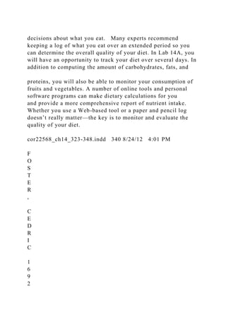 decisions about what you eat. Many experts recommend
keeping a log of what you eat over an extended period so you
can determine the overall quality of your diet. In Lab 14A, you
will have an opportunity to track your diet over several days. In
addition to computing the amount of carbohydrates, fats, and
proteins, you will also be able to monitor your consumption of
fruits and vegetables. A number of online tools and personal
software programs can make dietary calculations for you
and provide a more comprehensive report of nutrient intake.
Whether you use a Web-based tool or a paper and pencil log
doesn’t really matter—the key is to monitor and evaluate the
quality of your diet.
cor22568_ch14_323-348.indd 340 8/24/12 4:01 PM
F
O
S
T
E
R
,
C
E
D
R
I
C
1
6
9
2
 