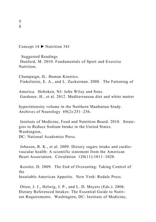 T
S
Concept 14 ▶ Nutrition 341
Suggested Readings
Dunford, M. 2010. Fundamentals of Sport and Exercise
Nutrition.
Champaign, IL: Human Kinetics.
Finkelstein, E. A., and L. Zuckerman. 2008. The Fattening of
America. Hoboken, NJ: John Wiley and Sons.
Gardener, H., et al. 2012. Mediterranean diet and white matter
hyperintensity volume in the Northern Manhattan Study.
Archives of Neurology 69(2):251–256.
Institute of Medicine, Food and Nutrition Board. 2010. Strate-
gies to Reduce Sodium Intake in the United States.
Washington,
DC: National Academies Press.
Johnson, R. K., et al. 2009. Dietary sugars intake and cardio-
vascular health: A scientific statement from the American
Heart Association. Circulation 120(11):1011–1020.
Kessler, D. 2009. The End of Overeating: Taking Control of
the
Insatiable American Appetite. New York: Rodale Press.
Otten, J. J., Helwig, J. P., and L. D. Meyers (Eds.). 2006.
Dietary Referenced Intakes: The Essential Guide to Nutri-
ent Requirements. Washington, DC: Institute of Medicine,
 