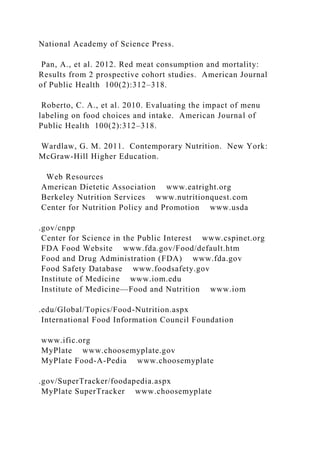 National Academy of Science Press.
Pan, A., et al. 2012. Red meat consumption and mortality:
Results from 2 prospective cohort studies. American Journal
of Public Health 100(2):312–318.
Roberto, C. A., et al. 2010. Evaluating the impact of menu
labeling on food choices and intake. American Journal of
Public Health 100(2):312–318.
Wardlaw, G. M. 2011. Contemporary Nutrition. New York:
McGraw-Hill Higher Education.
Web Resources
American Dietetic Association www.eatright.org
Berkeley Nutrition Services www.nutritionquest.com
Center for Nutrition Policy and Promotion www.usda
.gov/cnpp
Center for Science in the Public Interest www.cspinet.org
FDA Food Website www.fda.gov/Food/default.htm
Food and Drug Administration (FDA) www.fda.gov
Food Safety Database www.foodsafety.gov
Institute of Medicine www.iom.edu
Institute of Medicine—Food and Nutrition www.iom
.edu/Global/Topics/Food-Nutrition.aspx
International Food Information Council Foundation
www.ific.org
MyPlate www.choosemyplate.gov
MyPlate Food-A-Pedia www.choosemyplate
.gov/SuperTracker/foodapedia.aspx
MyPlate SuperTracker www.choosemyplate
 