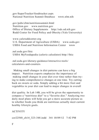 .gov/SuperTracker/foodtracker.aspx
National Nutrition Summit Database www.nlm.nih
.gov/pubs/cbm/nutritionsummit.html
Nutrition.gov www.nutrition.gov
Office of Dietary Supplements http://ods.od.nih.gov
Rudd Center for Food Policy and Obesity (Yale University)
www.yaleruddcenter.org
U.S. Department of Agriculture (USDA) www.usda.gov
USDA Food and Nutrition Information Center www
.nal.usda.gov/fnic
USDA MyFoodapedia (calorie calculator) http://fnic
.nal.usda.gov/dietary-guidance/interactive-tools/
calculators-and-counters
Making small changes in diet patterns can have a big
impact. Nutrition experts emphasize the importance of
making small changes in your diet over time rather than try-
ing to make comprehensive changes at one time. Try cutting
back on sweets or soda. Simply adding a bit more fruit and
vegetables to your diet can lead to major changes in overall
diet quality. In Lab 14B, you will be given the opportunity to
compare a “nutritious diet” to a “favorite diet.” Analyzing two
daily meal plans will help you get a more accurate picture as
to whether foods you think are nutritious actually meet current
healthy lifestyle goals.
ACTIVITY
cor22568_ch14_323-348.indd 341 10/09/12 7:42 PM
F
 
