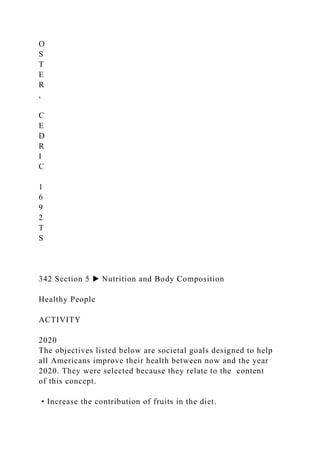 O
S
T
E
R
,
C
E
D
R
I
C
1
6
9
2
T
S
342 Section 5 ▶ Nutrition and Body Composition
Healthy People
ACTIVITY
2020
The objectives listed below are societal goals designed to help
all Americans improve their health between now and the year
2020. They were selected because they relate to the content
of this concept.
• Increase the contribution of fruits in the diet.
 