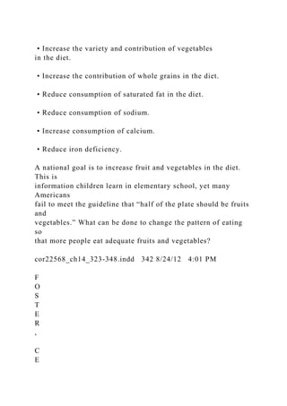 • Increase the variety and contribution of vegetables
in the diet.
• Increase the contribution of whole grains in the diet.
• Reduce consumption of saturated fat in the diet.
• Reduce consumption of sodium.
• Increase consumption of calcium.
• Reduce iron deficiency.
A national goal is to increase fruit and vegetables in the diet.
This is
information children learn in elementary school, yet many
Americans
fail to meet the guideline that “half of the plate should be fruits
and
vegetables.” What can be done to change the pattern of eating
so
that more people eat adequate fruits and vegetables?
cor22568_ch14_323-348.indd 342 8/24/12 4:01 PM
F
O
S
T
E
R
,
C
E
 