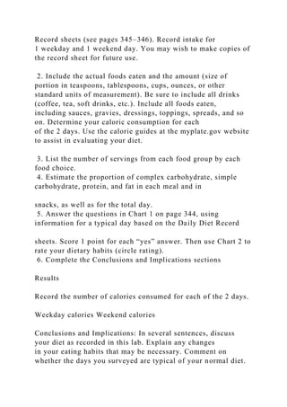 Record sheets (see pages 345–346). Record intake for
1 weekday and 1 weekend day. You may wish to make copies of
the record sheet for future use.
2. Include the actual foods eaten and the amount (size of
portion in teaspoons, tablespoons, cups, ounces, or other
standard units of measurement). Be sure to include all drinks
(coffee, tea, soft drinks, etc.). Include all foods eaten,
including sauces, gravies, dressings, toppings, spreads, and so
on. Determine your caloric consumption for each
of the 2 days. Use the calorie guides at the myplate.gov website
to assist in evaluating your diet.
3. List the number of servings from each food group by each
food choice.
4. Estimate the proportion of complex carbohydrate, simple
carbohydrate, protein, and fat in each meal and in
snacks, as well as for the total day.
5. Answer the questions in Chart 1 on page 344, using
information for a typical day based on the Daily Diet Record
sheets. Score 1 point for each “yes” answer. Then use Chart 2 to
rate your dietary habits (circle rating).
6. Complete the Conclusions and Implications sections
Results
Record the number of calories consumed for each of the 2 days.
Weekday calories Weekend calories
Conclusions and Implications: In several sentences, discuss
your diet as recorded in this lab. Explain any changes
in your eating habits that may be necessary. Comment on
whether the days you surveyed are typical of your normal diet.
 