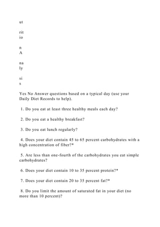 ut
rit
io
n
A
na
ly
si
s
Yes No Answer questions based on a typical day (use your
Daily Diet Records to help).
1. Do you eat at least three healthy meals each day?
2. Do you eat a healthy breakfast?
3. Do you eat lunch regularly?
4. Does your diet contain 45 to 65 percent carbohydrates with a
high concentration of fiber?*
5. Are less than one-fourth of the carbohydrates you eat simple
carbohydrates?
6. Does your diet contain 10 to 35 percent protein?*
7. Does your diet contain 20 to 35 percent fat?*
8. Do you limit the amount of saturated fat in your diet (no
more than 10 percent)?
 