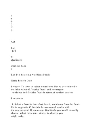1
6
9
2
T
S
347
Lab
14B
S
electing N
utritious Food
s
Lab 14B Selecting Nutritious Foods
Name Section Date
Purpose: To learn to select a nutritious diet, to determine the
nutritive value of favorite foods, and to compare
nutritious and favorite foods in terms of nutrient content
Procedures
1. Select a favorite breakfast, lunch, and dinner from the foods
list in Appendix C. Include between-meal snacks with
the nearest meal. If you cannot find foods you would normally
choose, select those most similar to choices you
might make.
 