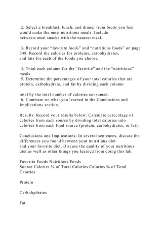 2. Select a breakfast, lunch, and dinner from foods you feel
would make the most nutritious meals. Include
between-meal snacks with the nearest meal.
3. Record your “favorite foods” and “nutritious foods” on page
348. Record the calories for proteins, carbohydrates,
and fats for each of the foods you choose.
4. Total each column for the “favorite” and the “nutritious”
meals.
5. Determine the percentages of your total calories that are
protein, carbohydrate, and fat by dividing each column
total by the total number of calories consumed.
6. Comment on what you learned in the Conclusions and
Implications section.
Results: Record your results below. Calculate percentage of
calories from each source by dividing total calories into
calories from each food source (protein, carbohydrates, or fat).
Conclusions and Implications: In several sentences, discuss the
differences you found between your nutritious diet
and your favorite diet. Discuss the quality of your nutritious
diet as well as other things you learned from doing this lab.
Favorite Foods Nutritious Foods
Source Calories % of Total Calories Calories % of Total
Calories
Protein
Carbohydrates
Fat
 