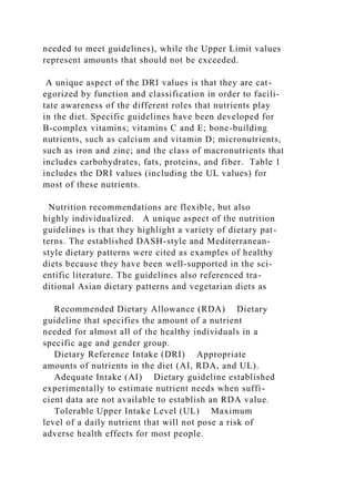 needed to meet guidelines), while the Upper Limit values
represent amounts that should not be exceeded.
A unique aspect of the DRI values is that they are cat-
egorized by function and classification in order to facili-
tate awareness of the different roles that nutrients play
in the diet. Specific guidelines have been developed for
B-complex vitamins; vitamins C and E; bone-building
nutrients, such as calcium and vitamin D; micronutrients,
such as iron and zinc; and the class of macronutrients that
includes carbohydrates, fats, proteins, and fiber. Table 1
includes the DRI values (including the UL values) for
most of these nutrients.
Nutrition recommendations are flexible, but also
highly individualized. A unique aspect of the nutrition
guidelines is that they highlight a variety of dietary pat-
terns. The established DASH-style and Mediterranean-
style dietary patterns were cited as examples of healthy
diets because they have been well-supported in the sci-
entific literature. The guidelines also referenced tra-
ditional Asian dietary patterns and vegetarian diets as
Recommended Dietary Allowance (RDA) Dietary
guideline that specifies the amount of a nutrient
needed for almost all of the healthy individuals in a
specific age and gender group.
Dietary Reference Intake (DRI) Appropriate
amounts of nutrients in the diet (AI, RDA, and UL).
Adequate Intake (AI) Dietary guideline established
experimentally to estimate nutrient needs when suffi-
cient data are not available to establish an RDA value.
Tolerable Upper Intake Level (UL) Maximum
level of a daily nutrient that will not pose a risk of
adverse health effects for most people.
 