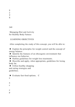 9
2
T
S
349
Managing Diet and Activity
for Healthy Body Fatness
LEARNING OBJECTIVES
After completing the study of this concept, you will be able to:
▶ Explain the principles for weight control and the concept of
energy balance.
▶ Identify the features of an obesogenic environment that
influence our behavior.
▶ Outline guidelines for weight loss treatments.
▶ Describe and apply, when appropriate, guidelines for losing
body fat.
▶ Utilize healthy shopping
and eating strategies and
guidelines.
▶ Evaluate fast-food options. C
o
n
c
e
p
 