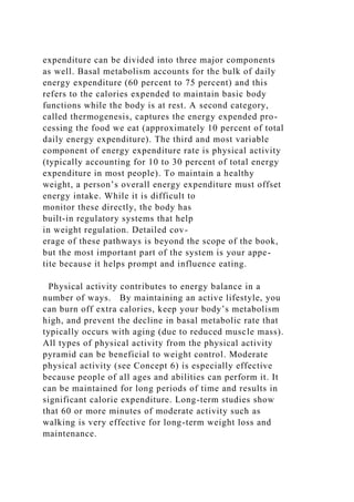 expenditure can be divided into three major components
as well. Basal metabolism accounts for the bulk of daily
energy expenditure (60 percent to 75 percent) and this
refers to the calories expended to maintain basic body
functions while the body is at rest. A second category,
called thermogenesis, captures the energy expended pro-
cessing the food we eat (approximately 10 percent of total
daily energy expenditure). The third and most variable
component of energy expenditure rate is physical activity
(typically accounting for 10 to 30 percent of total energy
expenditure in most people). To maintain a healthy
weight, a person’s overall energy expenditure must offset
energy intake. While it is difficult to
monitor these directly, the body has
built-in regulatory systems that help
in weight regulation. Detailed cov-
erage of these pathways is beyond the scope of the book,
but the most important part of the system is your appe-
tite because it helps prompt and influence eating.
Physical activity contributes to energy balance in a
number of ways. By maintaining an active lifestyle, you
can burn off extra calories, keep your body’s metabolism
high, and prevent the decline in basal metabolic rate that
typically occurs with aging (due to reduced muscle mass).
All types of physical activity from the physical activity
pyramid can be beneficial to weight control. Moderate
physical activity (see Concept 6) is especially effective
because people of all ages and abilities can perform it. It
can be maintained for long periods of time and results in
significant calorie expenditure. Long-term studies show
that 60 or more minutes of moderate activity such as
walking is very effective for long-term weight loss and
maintenance.
 