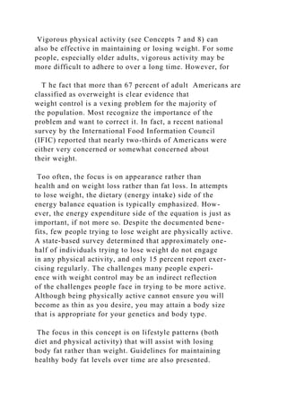 Vigorous physical activity (see Concepts 7 and 8) can
also be effective in maintaining or losing weight. For some
people, especially older adults, vigorous activity may be
more difficult to adhere to over a long time. However, for
T he fact that more than 67 percent of adult Americans are
classified as overweight is clear evidence that
weight control is a vexing problem for the majority of
the population. Most recognize the importance of the
problem and want to correct it. In fact, a recent national
survey by the International Food Information Council
(IFIC) reported that nearly two-thirds of Americans were
either very concerned or somewhat concerned about
their weight.
Too often, the focus is on appearance rather than
health and on weight loss rather than fat loss. In attempts
to lose weight, the dietary (energy intake) side of the
energy balance equation is typically emphasized. How-
ever, the energy expenditure side of the equation is just as
important, if not more so. Despite the documented bene-
fits, few people trying to lose weight are physically active.
A state-based survey determined that approximately one-
half of individuals trying to lose weight do not engage
in any physical activity, and only 15 percent report exer-
cising regularly. The challenges many people experi-
ence with weight control may be an indirect reflection
of the challenges people face in trying to be more active.
Although being physically active cannot ensure you will
become as thin as you desire, you may attain a body size
that is appropriate for your genetics and body type.
The focus in this concept is on lifestyle patterns (both
diet and physical activity) that will assist with losing
body fat rather than weight. Guidelines for maintaining
healthy body fat levels over time are also presented.
 
