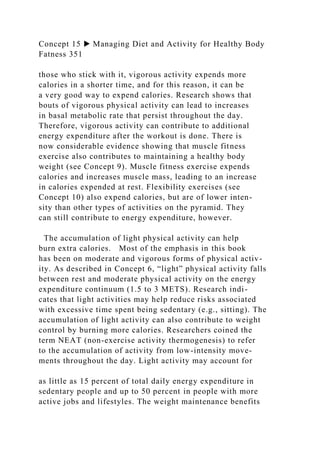Concept 15 ▶ Managing Diet and Activity for Healthy Body
Fatness 351
those who stick with it, vigorous activity expends more
calories in a shorter time, and for this reason, it can be
a very good way to expend calories. Research shows that
bouts of vigorous physical activity can lead to increases
in basal metabolic rate that persist throughout the day.
Therefore, vigorous activity can contribute to additional
energy expenditure after the workout is done. There is
now considerable evidence showing that muscle fitness
exercise also contributes to maintaining a healthy body
weight (see Concept 9). Muscle fitness exercise expends
calories and increases muscle mass, leading to an increase
in calories expended at rest. Flexibility exercises (see
Concept 10) also expend calories, but are of lower inten-
sity than other types of activities on the pyramid. They
can still contribute to energy expenditure, however.
The accumulation of light physical activity can help
burn extra calories. Most of the emphasis in this book
has been on moderate and vigorous forms of physical activ-
ity. As described in Concept 6, “light” physical activity falls
between rest and moderate physical activity on the energy
expenditure continuum (1.5 to 3 METS). Research indi-
cates that light activities may help reduce risks associated
with excessive time spent being sedentary (e.g., sitting). The
accumulation of light activity can also contribute to weight
control by burning more calories. Researchers coined the
term NEAT (non-exercise activity thermogenesis) to refer
to the accumulation of activity from low-intensity move-
ments throughout the day. Light activity may account for
as little as 15 percent of total daily energy expenditure in
sedentary people and up to 50 percent in people with more
active jobs and lifestyles. The weight maintenance benefits
 