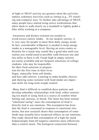 of light or NEAT activity are greatest when the activities
replace sedentary activities such as sitting (e.g., TV watch-
ing and computer use). To further take advantage of NEAT,
many people have started using active workstations that
allow them to walk slowly on a treadmill or lightly pedal a
bike while working at a computer.
Awareness and dietary restraint are needed to
avoid excess caloric intake. In our modern society, it
is very easy for people to meet their daily energy needs.
In fact, considerable willpower is needed to keep energy
intake at a manageable level. Having an extra cookie or
brownie for a snack may sound like a good idea until you
realize you would need to possibly walk between one and
two miles to burn it off. Foods high in empty calories
are easily available and are frequent selections of college
students, who may be responsible
for their food selection or prepara-
tion for the first time in their lives.
Sugar, especially from soft drinks,
and beer add calories. Learning to make healthy choices
and showing some restraint with food intake are impor-
tant skills for long-term weight control.
Many find it difficult to establish these patterns and
develop unhealthy relationships with food, either restrain-
ing too much or using food as a source of comfort when
feeling sad, anxious, or bored. The latter has been termed
“emotional eating” since the consumption of food is
directly tied to our emotions. The assumption has been
that the food is consumed in response to emotional situ-
ations, but new research shows that consumption of some
foods may actually have reciprocal effects on our emotions.
One study showed that consumption of a high-fat snack
helped people fend off negative emotions more effectively
than a control snack. The biological connection between
 