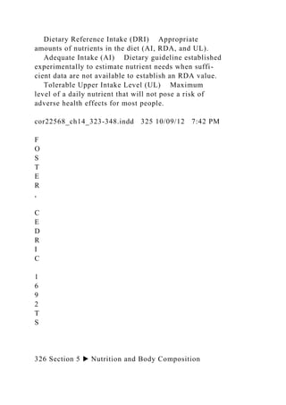Dietary Reference Intake (DRI) Appropriate
amounts of nutrients in the diet (AI, RDA, and UL).
Adequate Intake (AI) Dietary guideline established
experimentally to estimate nutrient needs when suffi-
cient data are not available to establish an RDA value.
Tolerable Upper Intake Level (UL) Maximum
level of a daily nutrient that will not pose a risk of
adverse health effects for most people.
cor22568_ch14_323-348.indd 325 10/09/12 7:42 PM
F
O
S
T
E
R
,
C
E
D
R
I
C
1
6
9
2
T
S
326 Section 5 ▶ Nutrition and Body Composition
 