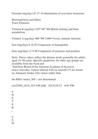 Fluoride (mg/day) 4* 3* 10 Stimulation of new bone formation
Micronutrients and Other
Trace Elements
Vitamin K (μg/day) 120* 90* ND Blood clotting and bone
metabolism
Vitamin A (μg/day) 900 700 3,000 Vision, immune function
Iron (mg/day) 8 18 45 Component of hemoglobin
Zinc (mg/day) 11 8 40 Component of enzymes and proteins
Note: These values reflect the dietary needs generally for adults
aged 19–50 years. Specific guidelines for other age groups are
available from the Food and
Nutrition Board of the National Academy of Sciences
(www.iom.edu). Values labeled with an asterisk (*) are based
on Adequate Intake (AI) values rather than
the RDA values; ND = not determined.
cor22568_ch14_323-348.indd 326 8/24/12 4:01 PM
F
O
S
T
E
R
,
C
E
D
 