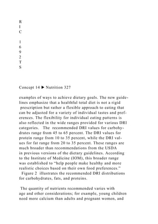 R
I
C
1
6
9
2
T
S
Concept 14 ▶ Nutrition 327
examples of ways to achieve dietary goals. The new guide-
lines emphasize that a healthful total diet is not a rigid
prescription but rather a flexible approach to eating that
can be adjusted for a variety of individual tastes and pref-
erences. The flexibility for individual eating patterns is
also reflected in the wide ranges provided for various DRI
categories. The recommended DRI values for carbohy-
drates range from 45 to 65 percent. The DRI values for
protein range from 10 to 35 percent, while the DRI val-
ues for fat range from 20 to 35 percent. These ranges are
much broader than recommendations from the USDA
in previous versions of the dietary guidelines. According
to the Institute of Medicine (IOM), this broader range
was established to “help people make healthy and more
realistic choices based on their own food preferences.”
Figure 2 illustrates the recommended DRI distributions
for carbohydrates, fats, and proteins.
The quantity of nutrients recommended varies with
age and other considerations; for example, young children
need more calcium than adults and pregnant women, and
 