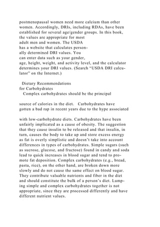 postmenopausal women need more calcium than other
women. Accordingly, DRIs, including RDAs, have been
established for several age/gender groups. In this book,
the values are appropriate for most
adult men and women. The USDA
has a website that calculates person-
ally determined DRI values. You
can enter data such as your gender,
age, height, weight, and activity level, and the calculator
determines your DRI values. (Search “USDA DRI calcu-
lator” on the Internet.)
Dietary Recommendations
for Carbohydrates
Complex carbohydrates should be the principal
source of calories in the diet. Carbohydrates have
gotten a bad rap in recent years due to the hype associated
with low-carbohydrate diets. Carbohydrates have been
unfairly implicated as a cause of obesity. The suggestion
that they cause insulin to be released and that insulin, in
turn, causes the body to take up and store excess energy
as fat is overly simplistic and doesn’t take into account
differences in types of carbohydrates. Simple sugars (such
as sucrose, glucose, and fructose) found in candy and soda
lead to quick increases in blood sugar and tend to pro-
mote fat deposition. Complex carbohydrates (e.g., bread,
pasta, rice), on the other hand, are broken down more
slowly and do not cause the same effect on blood sugar.
They contribute valuable nutrients and fiber in the diet
and should constitute the bulk of a person’s diet. Lump-
ing simple and complex carbohydrates together is not
appropriate, since they are processed differently and have
different nutrient values.
 