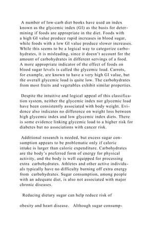 A number of low-carb diet books have used an index
known as the glycemic index (GI) as the basis for deter-
mining if foods are appropriate in the diet. Foods with
a high GI value produce rapid increases in blood sugar,
while foods with a low GI value produce slower increases.
While this seems to be a logical way to categorize carbo-
hydrates, it is misleading, since it doesn’t account for the
amount of carbohydrates in different servings of a food.
A more appropriate indicator of the effect of foods on
blood sugar levels is called the glycemic load. Carrots,
for example, are known to have a very high GI value, but
the overall glycemic load is quite low. The carbohydrates
from most fruits and vegetables exhibit similar properties.
Despite the intuitive and logical appeal of this classifica-
tion system, neither the glycemic index nor glycemic load
have been consistently associated with body weight. Evi-
dence also indicates no difference on weight loss between
high glycemic index and low glycemic index diets. There
is some evidence linking glycemic load to a higher risk for
diabetes but no associations with cancer risk.
Additional research is needed, but excess sugar con-
sumption appears to be problematic only if caloric
intake is larger than caloric expenditure. Carbohydrates
are the body’s preferred form of energy for physical
activity, and the body is well equipped for processing
extra carbohydrates. Athletes and other active individu-
als typically have no difficulty burning off extra energy
from carbohydrates. Sugar consumption, among people
with an adequate diet, is also not associated with major
chronic diseases.
Reducing dietary sugar can help reduce risk of
obesity and heart disease. Although sugar consump-
 