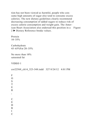 tion has not been viewed as harmful, people who con-
sume high amounts of sugar also tend to consume excess
calories. The new dietary guidelines clearly recommend
decreasing consumption of added sugars to reduce risk of
excess calorie consumption and weight gain. The Amer-
ican Heart Association also endorsed this position in a Figure
2 ▶ Dietary Reference Intake values.
Protein
10–35%
Carbohydrate
45–65%Fat 20–35%
No more than 10%
saturated fat
VIDEO 1
cor22568_ch14_323-348.indd 327 8/24/12 4:01 PM
F
O
S
T
E
R
,
C
E
D
R
I
C
 
