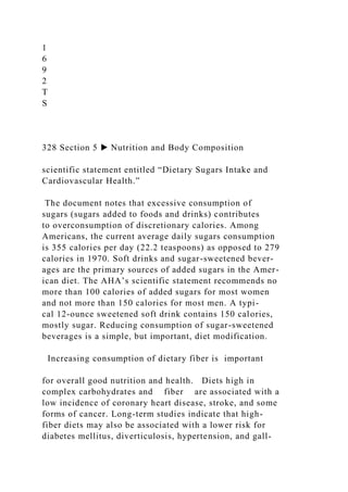 1
6
9
2
T
S
328 Section 5 ▶ Nutrition and Body Composition
scientific statement entitled “Dietary Sugars Intake and
Cardiovascular Health.”
The document notes that excessive consumption of
sugars (sugars added to foods and drinks) contributes
to overconsumption of discretionary calories. Among
Americans, the current average daily sugars consumption
is 355 calories per day (22.2 teaspoons) as opposed to 279
calories in 1970. Soft drinks and sugar-sweetened bever-
ages are the primary sources of added sugars in the Amer-
ican diet. The AHA’s scientific statement recommends no
more than 100 calories of added sugars for most women
and not more than 150 calories for most men. A typi-
cal 12-ounce sweetened soft drink contains 150 calories,
mostly sugar. Reducing consumption of sugar-sweetened
beverages is a simple, but important, diet modification.
Increasing consumption of dietary fiber is important
for overall good nutrition and health. Diets high in
complex carbohydrates and fiber are associated with a
low incidence of coronary heart disease, stroke, and some
forms of cancer. Long-term studies indicate that high-
fiber diets may also be associated with a lower risk for
diabetes mellitus, diverticulosis, hypertension, and gall-
 
