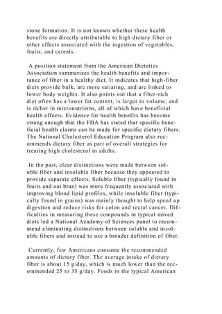 stone formation. It is not known whether these health
benefits are directly attributable to high dietary fiber or
other effects associated with the ingestion of vegetables,
fruits, and cereals.
A position statement from the American Dietetics
Association summarizes the health benefits and impor-
tance of fiber in a healthy diet. It indicates that high-fiber
diets provide bulk, are more satiating, and are linked to
lower body weights. It also points out that a fiber-rich
diet often has a lower fat content, is larger in volume, and
is richer in micronutrients, all of which have beneficial
health effects. Evidence for health benefits has become
strong enough that the FDA has stated that specific bene-
ficial health claims can be made for specific dietary fibers.
The National Cholesterol Education Program also rec-
ommends dietary fiber as part of overall strategies for
treating high cholesterol in adults.
In the past, clear distinctions were made between sol-
uble fiber and insoluble fiber because they appeared to
provide separate effects. Soluble fiber (typically found in
fruits and oat bran) was more frequently associated with
improving blood lipid profiles, while insoluble fiber (typi-
cally found in grains) was mainly thought to help speed up
digestion and reduce risks for colon and rectal cancer. Dif-
ficulties in measuring these compounds in typical mixed
diets led a National Academy of Sciences panel to recom-
mend eliminating distinctions between soluble and insol-
uble fibers and instead to use a broader definition of fiber.
Currently, few Americans consume the recommended
amounts of dietary fiber. The average intake of dietary
fiber is about 15 g/day, which is much lower than the rec-
ommended 25 to 35 g/day. Foods in the typical American
 