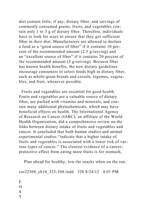 diet contain little, if any, dietary fiber, and servings of
commonly consumed grains, fruits, and vegetables con-
tain only 1 to 3 g of dietary fiber. Therefore, individuals
have to look for ways to ensure that they get sufficient
fiber in their diet. Manufacturers are allowed to declare
a food as a “good source of fiber” if it contains 10 per-
cent of the recommended amount (2.5 g/serving) and
an “excellent source of fiber” if it contains 20 percent of
the recommended amount (5 g/serving). Because fiber
has known health benefits, the new dietary guidelines
encourage consumers to select foods high in dietary fiber,
such as whole-grain breads and cereals, legumes, vegeta-
bles, and fruit, whenever possible.
Fruits and vegetables are essential for good health.
Fruits and vegetables are a valuable source of dietary
fiber, are packed with vitamins and minerals, and con-
tain many additional phytochemicals, which may have
beneficial effects on health. The International Agency
of Research on Cancer (IARC), an affiliate of the World
Health Organization, did a comprehensive review on the
links between dietary intake of fruits and vegetables and
cancer. It concluded that both human studies and animal
experimental studies “indicate that a higher intake of
fruits and vegetables is associated with a lower risk of var-
ious types of cancer.” The clearest evidence of a cancer-
protective effect from eating more fruits is for stomach,
Plan ahead for healthy, low-fat snacks when on the run.
cor22568_ch14_323-348.indd 328 8/24/12 4:01 PM
F
O
S
T
 