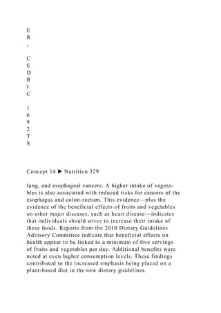 E
R
,
C
E
D
R
I
C
1
6
9
2
T
S
Concept 14 ▶ Nutrition 329
lung, and esophageal cancers. A higher intake of vegeta-
bles is also associated with reduced risks for cancers of the
esophagus and colon-rectum. This evidence—plus the
evidence of the beneficial effects of fruits and vegetables
on other major diseases, such as heart disease—indicates
that individuals should strive to increase their intake of
these foods. Reports from the 2010 Dietary Guidelines
Advisory Committee indicate that beneficial effects on
health appear to be linked to a minimum of five servings
of fruits and vegetables per day. Additional benefits were
noted at even higher consumption levels. These findings
contributed to the increased emphasis being placed on a
plant-based diet in the new dietary guidelines.
 
