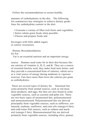 Follow the recommendations to assure healthy
amounts of carbohydrates in the diet. The following
list summarizes key strategies to achieve dietary guide-
lines for carbohydrate content in the diet:
• Consume a variety of fiber-rich fruits and vegetables.
• Select whole-grain foods when possible.
• Choose and prepare foods and
beverages with little added sugars
or caloric sweeteners.
Dietary Recommendations
for Fat
Fat is an essential nutrient and an important energy
source. Humans need some fat in their diet because fats
are carriers of vitamins A, D, E, and K. They are a source
of essential linoleic acid, they make food taste better, and
they provide a concentrated form of calories, which serve
as a vital source of energy during moderate to vigorous
exercise. Fats have more than twice the calories per gram
as carbohydrates.
There are several types of dietary fat. Saturated fats
come primarily from animal sources, such as red meat,
dairy products, and eggs, but they are also found in some
vegetable sources, such as coconut and palm oils. There
are two basic types of unsaturated fats: polyunsaturated
and monounsaturated. Polyunsaturated fats are derived
principally from vegetable sources, such as safflower, cot-
tonseed, soybean, sunflower, and corn oils (omega-6 fats),
and cold-water fish sources, such as salmon and mack-
erel (omega-3 fats). Monounsaturated fats are derived
primarily from vegetable sources, including olive, peanut,
 