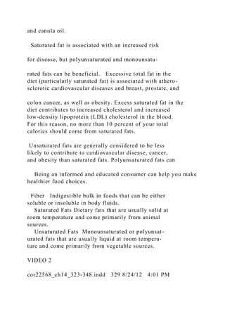 and canola oil.
Saturated fat is associated with an increased risk
for disease, but polyunsaturated and monounsatu-
rated fats can be beneficial. Excessive total fat in the
diet (particularly saturated fat) is associated with athero-
sclerotic cardiovascular diseases and breast, prostate, and
colon cancer, as well as obesity. Excess saturated fat in the
diet contributes to increased cholesterol and increased
low-density lipoprotein (LDL) cholesterol in the blood.
For this reason, no more than 10 percent of your total
calories should come from saturated fats.
Unsaturated fats are generally considered to be less
likely to contribute to cardiovascular disease, cancer,
and obesity than saturated fats. Polyunsaturated fats can
Being an informed and educated consumer can help you make
healthier food choices.
Fiber Indigestible bulk in foods that can be either
soluble or insoluble in body fluids.
Saturated Fats Dietary fats that are usually solid at
room temperature and come primarily from animal
sources.
Unsaturated Fats Monounsaturated or polyunsat-
urated fats that are usually liquid at room tempera-
ture and come primarily from vegetable sources.
VIDEO 2
cor22568_ch14_323-348.indd 329 8/24/12 4:01 PM
 