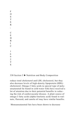 F
O
S
T
E
R
,
C
E
D
R
I
C
1
6
9
2
T
S
330 Section 5 ▶ Nutrition and Body Composition
reduce total cholesterol and LDL cholesterol, but they
also decrease levels of high-density lipoprotein (HDL)
cholesterol. Omega-3 fatty acids (a special type of poly-
unsaturated fat found in cold-water fish) have received a
lot of attention due to their potential benefits in reduc-
ing the risk of cardiovascular disease. A plant source of
omega-3 fatty acids (alpha-linolenic acid) found in wal-
nuts, flaxseed, and canola oil may have similar benefits.
Monounsaturated fats have been shown to decrease
 