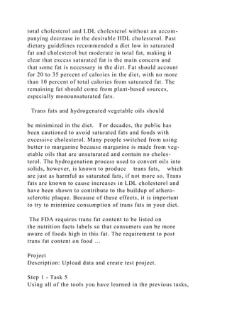 total cholesterol and LDL cholesterol without an accom-
panying decrease in the desirable HDL cholesterol. Past
dietary guidelines recommended a diet low in saturated
fat and cholesterol but moderate in total fat, making it
clear that excess saturated fat is the main concern and
that some fat is necessary in the diet. Fat should account
for 20 to 35 percent of calories in the diet, with no more
than 10 percent of total calories from saturated fat. The
remaining fat should come from plant-based sources,
especially monounsaturated fats.
Trans fats and hydrogenated vegetable oils should
be minimized in the diet. For decades, the public has
been cautioned to avoid saturated fats and foods with
excessive cholesterol. Many people switched from using
butter to margarine because margarine is made from veg-
etable oils that are unsaturated and contain no choles-
terol. The hydrogenation process used to convert oils into
solids, however, is known to produce trans fats, which
are just as harmful as saturated fats, if not more so. Trans
fats are known to cause increases in LDL cholesterol and
have been shown to contribute to the buildup of athero-
sclerotic plaque. Because of these effects, it is important
to try to minimize consumption of trans fats in your diet.
The FDA requires trans fat content to be listed on
the nutrition facts labels so that consumers can be more
aware of foods high in this fat. The requirement to post
trans fat content on food …
Project
Description: Upload data and create test project.
Step 1 - Task 5
Using all of the tools you have learned in the previous tasks,
 