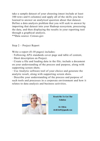 take a sample dataset of your choosing (must include at least
100 rows and 6 columns) and apply all of the skills you have
learned to answer an analytical question about that dataset.
Define a data analysis problem that you will seek to answer by
importing that dataset into your Hadoop ecosystem, processing
the data, and then displaying the results in your reporting tool
through a graphical analysis.
**Data source: Census.gov
Step 2 – Project Report
Write a report (8-10 pages) includes:
· Following APA standards cover page and table of content,
· Short description on Project.
· Create a file and loading data in the file; include a document
on your understanding of the process and purpose, along with
supporting screen shots.
· Use Analytic software tool of your choice and generate the
analytic result, along with supporting screen shots.
· Describe your understanding of the process and purpose of
such tools and processes in a corporate environment and how it
relates to data analysis and business activities.
 