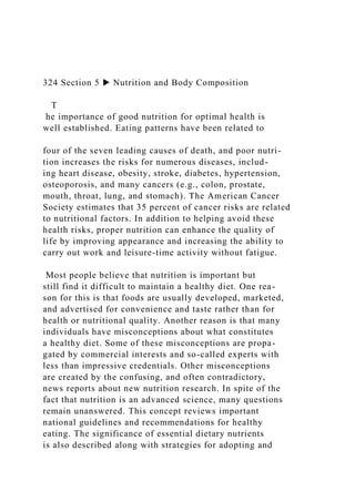 324 Section 5 ▶ Nutrition and Body Composition
T
he importance of good nutrition for optimal health is
well established. Eating patterns have been related to
four of the seven leading causes of death, and poor nutri-
tion increases the risks for numerous diseases, includ-
ing heart disease, obesity, stroke, diabetes, hypertension,
osteoporosis, and many cancers (e.g., colon, prostate,
mouth, throat, lung, and stomach). The American Cancer
Society estimates that 35 percent of cancer risks are related
to nutritional factors. In addition to helping avoid these
health risks, proper nutrition can enhance the quality of
life by improving appearance and increasing the ability to
carry out work and leisure-time activity without fatigue.
Most people believe that nutrition is important but
still find it difficult to maintain a healthy diet. One rea-
son for this is that foods are usually developed, marketed,
and advertised for convenience and taste rather than for
health or nutritional quality. Another reason is that many
individuals have misconceptions about what constitutes
a healthy diet. Some of these misconceptions are propa-
gated by commercial interests and so-called experts with
less than impressive credentials. Other misconceptions
are created by the confusing, and often contradictory,
news reports about new nutrition research. In spite of the
fact that nutrition is an advanced science, many questions
remain unanswered. This concept reviews important
national guidelines and recommendations for healthy
eating. The significance of essential dietary nutrients
is also described along with strategies for adopting and
 