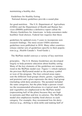 maintaining a healthy diet.
Guidelines for Healthy Eating
National dietary guidelines provide a sound plan
for good nutrition. The U.S. Department of Agriculture
(USDA) and the Department of Health and Human Ser-
vices (DHHS) publishes a definitive report called the
Dietary Guidelines for Americans to help consumers make
healthier food choices. Federal law requires that these
guidelines be updated every 5 years to incorporate new
research findings. The most recent USDA nutrition
guidelines were published in 2010. Many other countries
release similar sets of guidelines specific to their popula-
tion (e.g., Health Canada’s Food Guide ).
The MyPlate model conveys a variety of key nutrition
principles. The U.S. Dietary Guidelines are developed
largely to help promote education about healthy eating.
Many of the key elements of the guidelines are summa-
rized in the MyPlate model (see Figure 1 ) which replaces
the previous MyPyramid model as the primary symbol
or icon of the program. The four colored areas repre-
sent the different food groups (fruits, grains, vegetables,
and proteins) and a glass represents the dairy food group
(including solid dairy products). The pyramid included
the same categories, but the plate helps a person visual-
ize the recommended allocations in a typical meal. Fruits
and vegetables are emphasized in the MyPlate model
(representing half of the plate) because they are high
in nutrients and fiber and low in calories. The MyPlate
model also emphasizes healthy food choices in each
category. For example, they recommend low-fat dairy
choices (e.g., shifting to skim milk) and making half of
 