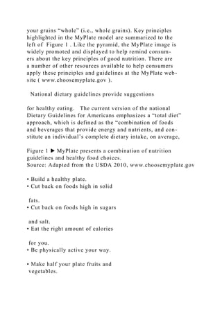 your grains “whole” (i.e., whole grains). Key principles
highlighted in the MyPlate model are summarized to the
left of Figure 1 . Like the pyramid, the MyPlate image is
widely promoted and displayed to help remind consum-
ers about the key principles of good nutrition. There are
a number of other resources available to help consumers
apply these principles and guidelines at the MyPlate web-
site ( www.choosemyplate.gov ).
National dietary guidelines provide suggestions
for healthy eating. The current version of the national
Dietary Guidelines for Americans emphasizes a “total diet”
approach, which is defined as the “combination of foods
and beverages that provide energy and nutrients, and con-
stitute an individual’s complete dietary intake, on average,
Figure 1 ▶ MyPlate presents a combination of nutrition
guidelines and healthy food choices.
Source: Adapted from the USDA 2010, www.choosemyplate.gov
• Build a healthy plate.
• Cut back on foods high in solid
fats.
• Cut back on foods high in sugars
and salt.
• Eat the right amount of calories
for you.
• Be physically active your way.
• Make half your plate fruits and
vegetables.
 