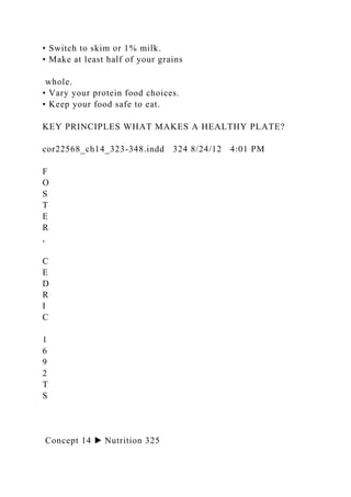 • Switch to skim or 1% milk.
• Make at least half of your grains
whole.
• Vary your protein food choices.
• Keep your food safe to eat.
KEY PRINCIPLES WHAT MAKES A HEALTHY PLATE?
cor22568_ch14_323-348.indd 324 8/24/12 4:01 PM
F
O
S
T
E
R
,
C
E
D
R
I
C
1
6
9
2
T
S
Concept 14 ▶ Nutrition 325
 
