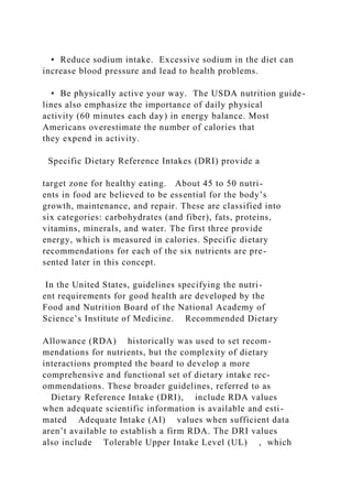 • Reduce sodium intake. Excessive sodium in the diet can
increase blood pressure and lead to health problems.
• Be physically active your way. The USDA nutrition guide-
lines also emphasize the importance of daily physical
activity (60 minutes each day) in energy balance. Most
Americans overestimate the number of calories that
they expend in activity.
Specific Dietary Reference Intakes (DRI) provide a
target zone for healthy eating. About 45 to 50 nutri-
ents in food are believed to be essential for the body’s
growth, maintenance, and repair. These are classified into
six categories: carbohydrates (and fiber), fats, proteins,
vitamins, minerals, and water. The first three provide
energy, which is measured in calories. Specific dietary
recommendations for each of the six nutrients are pre-
sented later in this concept.
In the United States, guidelines specifying the nutri-
ent requirements for good health are developed by the
Food and Nutrition Board of the National Academy of
Science’s Institute of Medicine. Recommended Dietary
Allowance (RDA) historically was used to set recom-
mendations for nutrients, but the complexity of dietary
interactions prompted the board to develop a more
comprehensive and functional set of dietary intake rec-
ommendations. These broader guidelines, referred to as
Dietary Reference Intake (DRI), include RDA values
when adequate scientific information is available and esti-
mated Adequate Intake (AI) values when sufficient data
aren’t available to establish a firm RDA. The DRI values
also include Tolerable Upper Intake Level (UL) , which
 