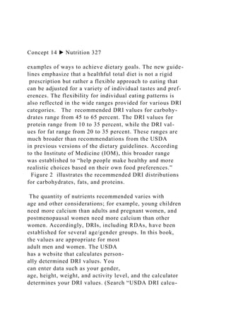 Concept 14 ▶ Nutrition 327
examples of ways to achieve dietary goals. The new guide-
lines emphasize that a healthful total diet is not a rigid
prescription but rather a flexible approach to eating that
can be adjusted for a variety of individual tastes and pref-
erences. The flexibility for individual eating patterns is
also reflected in the wide ranges provided for various DRI
categories. The recommended DRI values for carbohy-
drates range from 45 to 65 percent. The DRI values for
protein range from 10 to 35 percent, while the DRI val-
ues for fat range from 20 to 35 percent. These ranges are
much broader than recommendations from the USDA
in previous versions of the dietary guidelines. According
to the Institute of Medicine (IOM), this broader range
was established to “help people make healthy and more
realistic choices based on their own food preferences.”
Figure 2 illustrates the recommended DRI distributions
for carbohydrates, fats, and proteins.
The quantity of nutrients recommended varies with
age and other considerations; for example, young children
need more calcium than adults and pregnant women, and
postmenopausal women need more calcium than other
women. Accordingly, DRIs, including RDAs, have been
established for several age/gender groups. In this book,
the values are appropriate for most
adult men and women. The USDA
has a website that calculates person-
ally determined DRI values. You
can enter data such as your gender,
age, height, weight, and activity level, and the calculator
determines your DRI values. (Search “USDA DRI calcu-
 