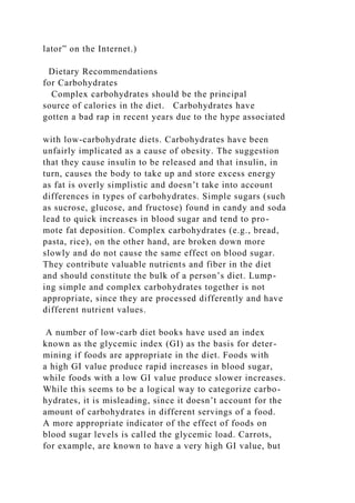 lator” on the Internet.)
Dietary Recommendations
for Carbohydrates
Complex carbohydrates should be the principal
source of calories in the diet. Carbohydrates have
gotten a bad rap in recent years due to the hype associated
with low-carbohydrate diets. Carbohydrates have been
unfairly implicated as a cause of obesity. The suggestion
that they cause insulin to be released and that insulin, in
turn, causes the body to take up and store excess energy
as fat is overly simplistic and doesn’t take into account
differences in types of carbohydrates. Simple sugars (such
as sucrose, glucose, and fructose) found in candy and soda
lead to quick increases in blood sugar and tend to pro-
mote fat deposition. Complex carbohydrates (e.g., bread,
pasta, rice), on the other hand, are broken down more
slowly and do not cause the same effect on blood sugar.
They contribute valuable nutrients and fiber in the diet
and should constitute the bulk of a person’s diet. Lump-
ing simple and complex carbohydrates together is not
appropriate, since they are processed differently and have
different nutrient values.
A number of low-carb diet books have used an index
known as the glycemic index (GI) as the basis for deter-
mining if foods are appropriate in the diet. Foods with
a high GI value produce rapid increases in blood sugar,
while foods with a low GI value produce slower increases.
While this seems to be a logical way to categorize carbo-
hydrates, it is misleading, since it doesn’t account for the
amount of carbohydrates in different servings of a food.
A more appropriate indicator of the effect of foods on
blood sugar levels is called the glycemic load. Carrots,
for example, are known to have a very high GI value, but
 