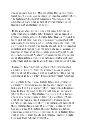 strong enough that the FDA has stated that specific bene-
ficial health claims can be made for specific dietary fibers.
The National Cholesterol Education Program also rec-
ommends dietary fiber as part of overall strategies for
treating high cholesterol in adults.
In the past, clear distinctions were made between sol-
uble fiber and insoluble fiber because they appeared to
provide separate effects. Soluble fiber (typically found in
fruits and oat bran) was more frequently associated with
improving blood lipid profiles, while insoluble fiber (typi-
cally found in grains) was mainly thought to help speed up
digestion and reduce risks for colon and rectal cancer. Dif-
ficulties in measuring these compounds in typical mixed
diets led a National Academy of Sciences panel to recom-
mend eliminating distinctions between soluble and insol-
uble fibers and instead to use a broader definition of fiber.
Currently, few Americans consume the recommended
amounts of dietary fiber. The average intake of dietary
fiber is about 15 g/day, which is much lower than the rec-
ommended 25 to 35 g/day. Foods in the typical American
diet contain little, if any, dietary fiber, and servings of
commonly consumed grains, fruits, and vegetables con-
tain only 1 to 3 g of dietary fiber. Therefore, individuals
have to look for ways to ensure that they get sufficient
fiber in their diet. Manufacturers are allowed to declare
a food as a “good source of fiber” if it contains 10 per-
cent of the recommended amount (2.5 g/serving) and
an “excellent source of fiber” if it contains 20 percent of
the recommended amount (5 g/serving). Because fiber
has known health benefits, the new dietary guidelines
encourage consumers to select foods high in dietary fiber,
such as whole-grain breads and cereals, legumes, vegeta-
bles, and fruit, whenever possible.
 
