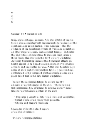 9
2
T
S
Concept 14 ▶ Nutrition 329
lung, and esophageal cancers. A higher intake of vegeta-
bles is also associated with reduced risks for cancers of the
esophagus and colon-rectum. This evidence—plus the
evidence of the beneficial effects of fruits and vegetables
on other major diseases, such as heart disease—indicates
that individuals should strive to increase their intake of
these foods. Reports from the 2010 Dietary Guidelines
Advisory Committee indicate that beneficial effects on
health appear to be linked to a minimum of five servings
of fruits and vegetables per day. Additional benefits were
noted at even higher consumption levels. These findings
contributed to the increased emphasis being placed on a
plant-based diet in the new dietary guidelines.
Follow the recommendations to assure healthy
amounts of carbohydrates in the diet. The following
list summarizes key strategies to achieve dietary guide-
lines for carbohydrate content in the diet:
• Consume a variety of fiber-rich fruits and vegetables.
• Select whole-grain foods when possible.
• Choose and prepare foods and
beverages with little added sugars
or caloric sweeteners.
Dietary Recommendations
 