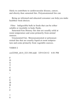likely to contribute to cardiovascular disease, cancer,
and obesity than saturated fats. Polyunsaturated fats can
Being an informed and educated consumer can help you make
healthier food choices.
Fiber Indigestible bulk in foods that can be either
soluble or insoluble in body fluids.
Saturated Fats Dietary fats that are usually solid at
room temperature and come primarily from animal
sources.
Unsaturated Fats Monounsaturated or polyunsat-
urated fats that are usually liquid at room tempera-
ture and come primarily from vegetable sources.
VIDEO 2
cor22568_ch14_323-348.indd 329 8/24/12 4:01 PM
F
O
S
T
E
R
,
C
E
D
R
I
C
1
6
 