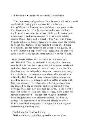 324 Section 5 ▶ Nutrition and Body Composition
T he importance of good nutrition for optimal health is well
established. Eating patterns have been related to
four of the seven leading causes of death, and poor nutri-
tion increases the risks for numerous diseases, includ-
ing heart disease, obesity, stroke, diabetes, hypertension,
osteoporosis, and many cancers (e.g., colon, prostate,
mouth, throat, lung, and stomach). The American Cancer
Society estimates that 35 percent of cancer risks are related
to nutritional factors. In addition to helping avoid these
health risks, proper nutrition can enhance the quality of
life by improving appearance and increasing the ability to
carry out work and leisure-time activity without fatigue.
Most people believe that nutrition is important but
still find it difficult to maintain a healthy diet. One rea-
son for this is that foods are usually developed, marketed,
and advertised for convenience and taste rather than for
health or nutritional quality. Another reason is that many
individuals have misconceptions about what constitutes
a healthy diet. Some of these misconceptions are propa-
gated by commercial interests and so-called experts with
less than impressive credentials. Other misconceptions
are created by the confusing, and often contradictory,
news reports about new nutrition research. In spite of the
fact that nutrition is an advanced science, many questions
remain unanswered. This concept reviews important
national guidelines and recommendations for healthy
eating. The significance of essential dietary nutrients
is also described along with strategies for adopting and
maintaining a healthy diet.
Guidelines for Healthy Eating
National dietary guidelines provide a sound plan
 